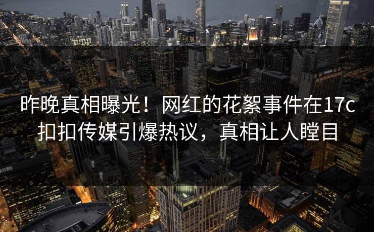 昨晚真相曝光！网红的花絮事件在17c扣扣传媒引爆热议，真相让人瞠目