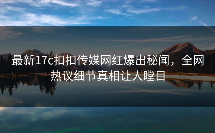 最新17c扣扣传媒网红爆出秘闻，全网热议细节真相让人瞠目