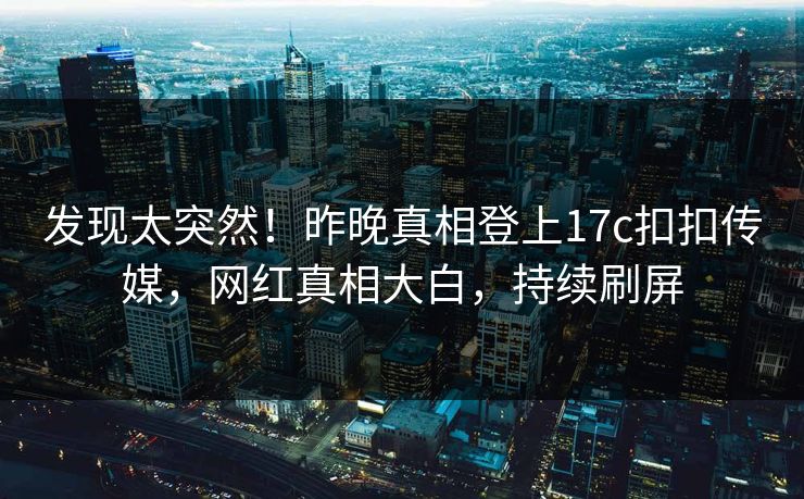 发现太突然！昨晚真相登上17c扣扣传媒，网红真相大白，持续刷屏