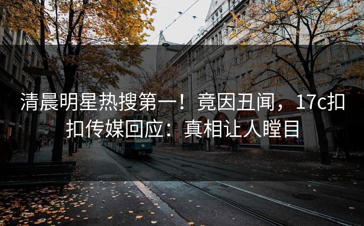清晨明星热搜第一！竟因丑闻，17c扣扣传媒回应：真相让人瞠目