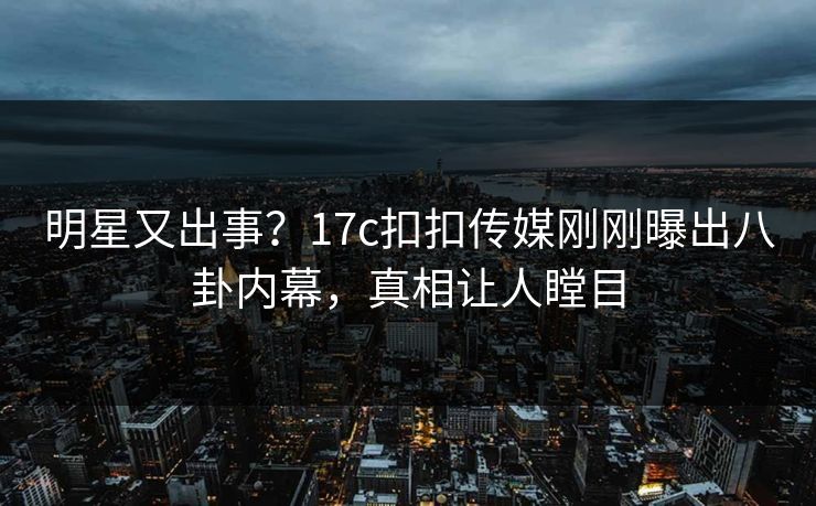 明星又出事？17c扣扣传媒刚刚曝出八卦内幕，真相让人瞠目
