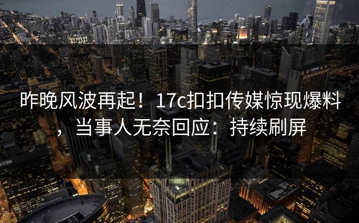昨晚风波再起！17c扣扣传媒惊现爆料，当事人无奈回应：持续刷屏
