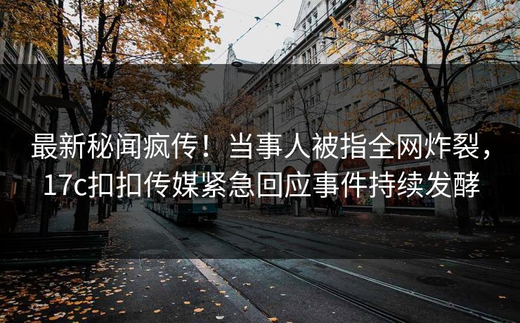 最新秘闻疯传！当事人被指全网炸裂，17c扣扣传媒紧急回应事件持续发酵