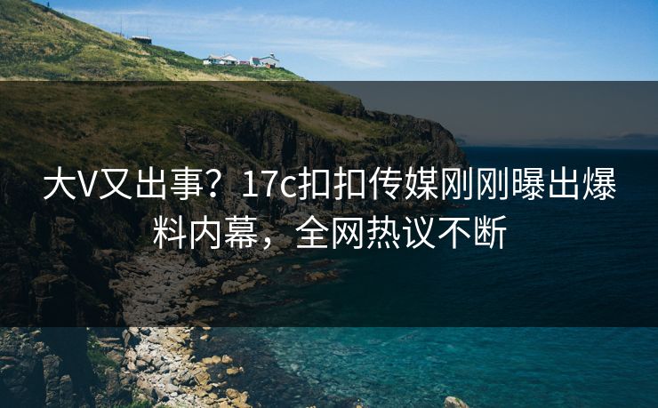 大V又出事？17c扣扣传媒刚刚曝出爆料内幕，全网热议不断