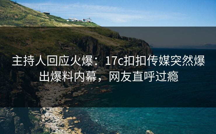 主持人回应火爆：17c扣扣传媒突然爆出爆料内幕，网友直呼过瘾