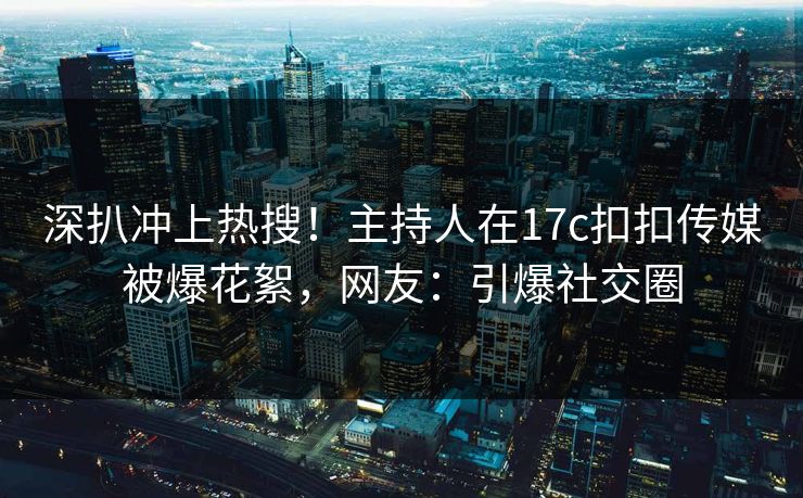 深扒冲上热搜！主持人在17c扣扣传媒被爆花絮，网友：引爆社交圈
