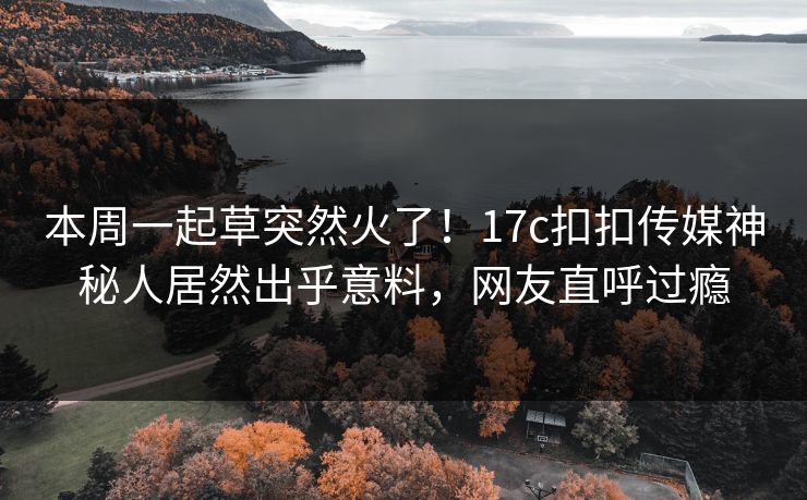 本周一起草突然火了！17c扣扣传媒神秘人居然出乎意料，网友直呼过瘾
