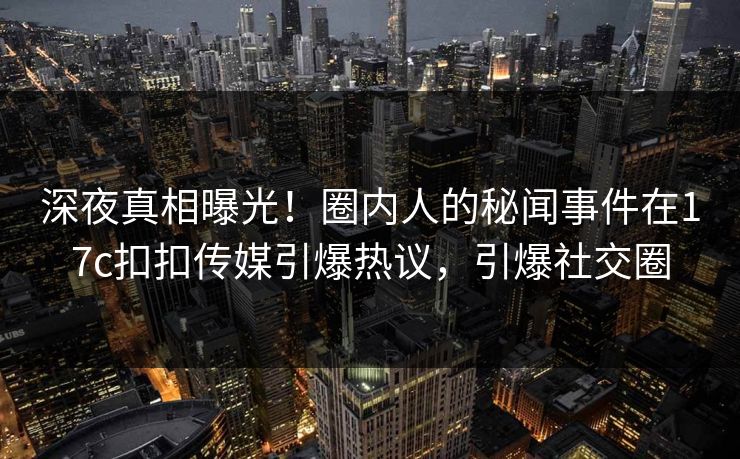 深夜真相曝光！圈内人的秘闻事件在17c扣扣传媒引爆热议，引爆社交圈