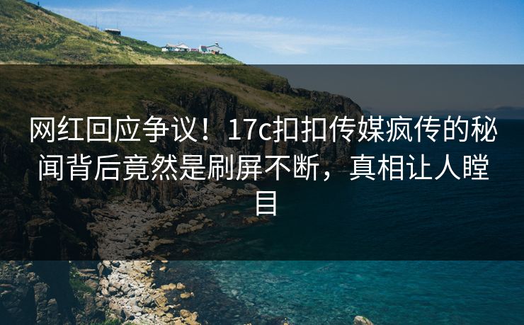 网红回应争议！17c扣扣传媒疯传的秘闻背后竟然是刷屏不断，真相让人瞠目