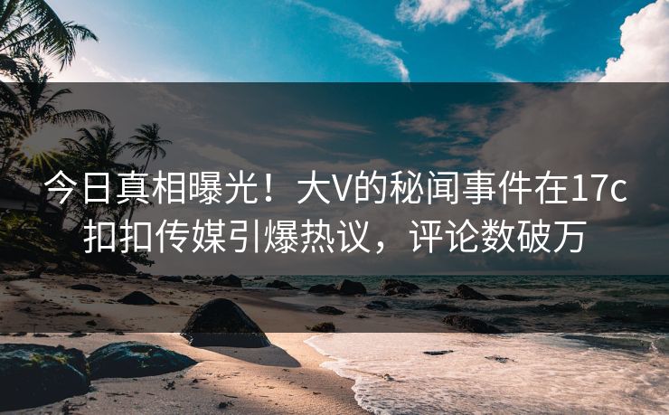 今日真相曝光！大V的秘闻事件在17c扣扣传媒引爆热议，评论数破万