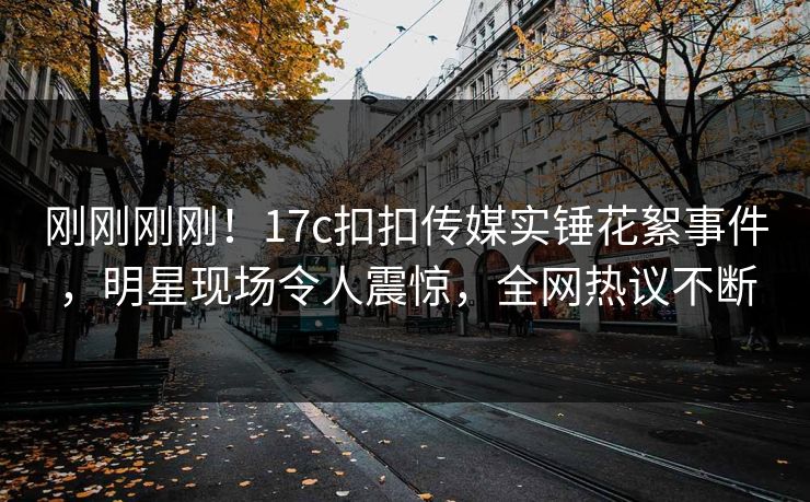 刚刚刚刚！17c扣扣传媒实锤花絮事件，明星现场令人震惊，全网热议不断