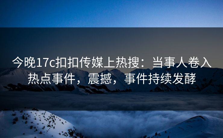 今晚17c扣扣传媒上热搜：当事人卷入热点事件，震撼，事件持续发酵