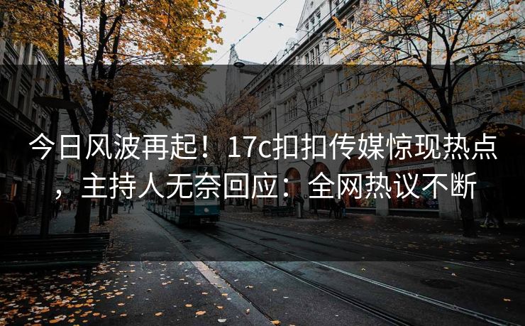 今日风波再起！17c扣扣传媒惊现热点，主持人无奈回应：全网热议不断
