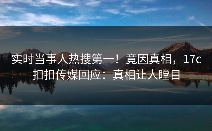 实时当事人热搜第一！竟因真相，17c扣扣传媒回应：真相让人瞠目