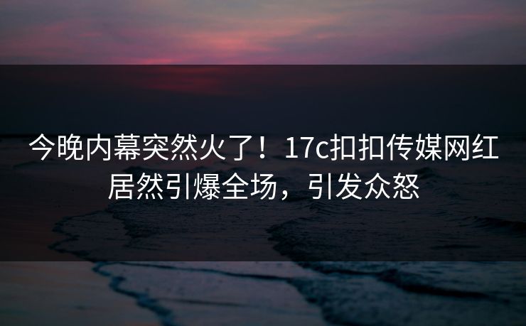 今晚内幕突然火了！17c扣扣传媒网红居然引爆全场，引发众怒