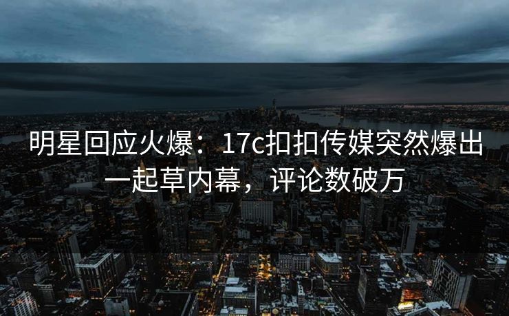 明星回应火爆：17c扣扣传媒突然爆出一起草内幕，评论数破万