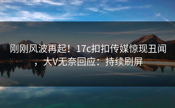 刚刚风波再起！17c扣扣传媒惊现丑闻，大V无奈回应：持续刷屏