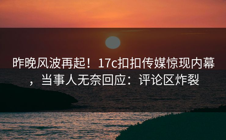 昨晚风波再起！17c扣扣传媒惊现内幕，当事人无奈回应：评论区炸裂
