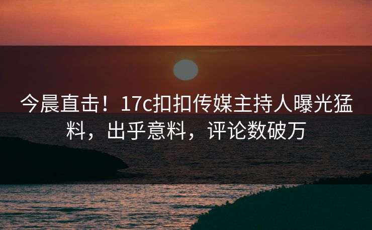 今晨直击！17c扣扣传媒主持人曝光猛料，出乎意料，评论数破万