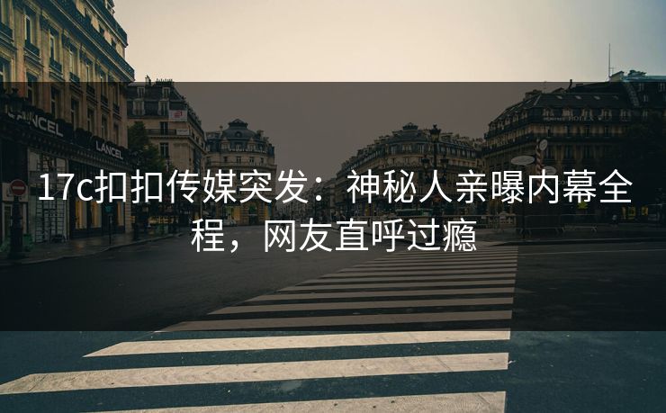 17c扣扣传媒突发：神秘人亲曝内幕全程，网友直呼过瘾