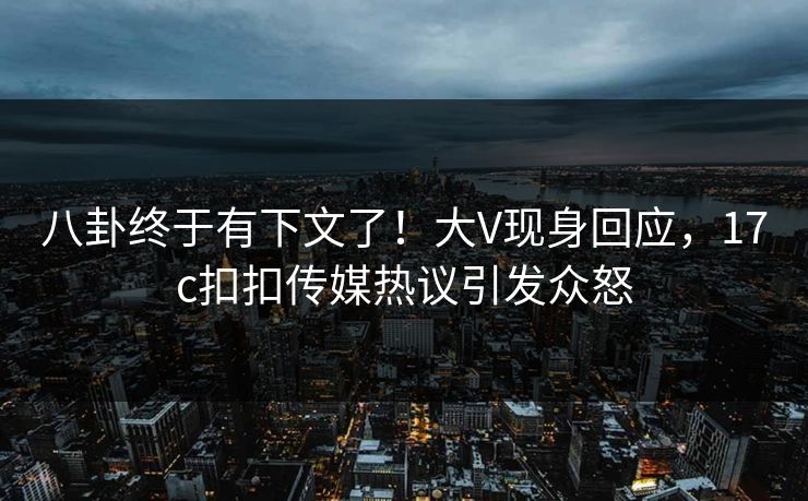 八卦终于有下文了！大V现身回应，17c扣扣传媒热议引发众怒