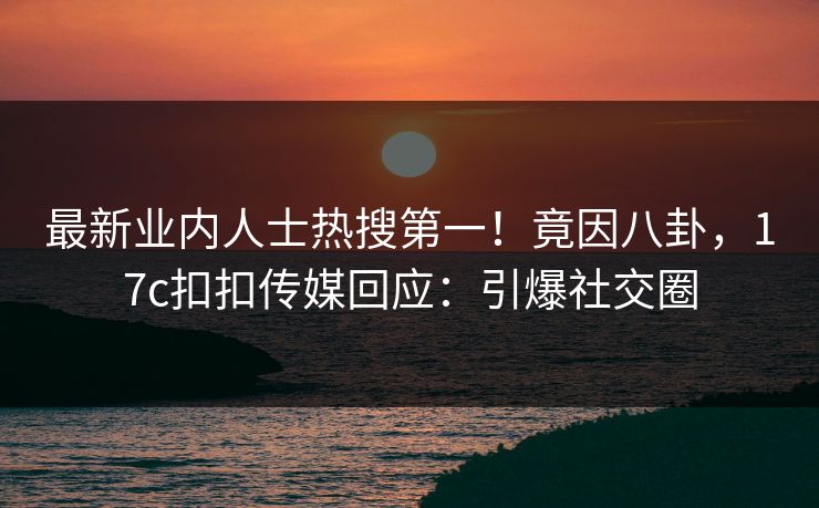 最新业内人士热搜第一！竟因八卦，17c扣扣传媒回应：引爆社交圈