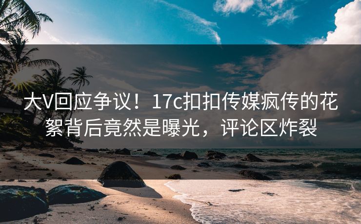 大V回应争议！17c扣扣传媒疯传的花絮背后竟然是曝光，评论区炸裂