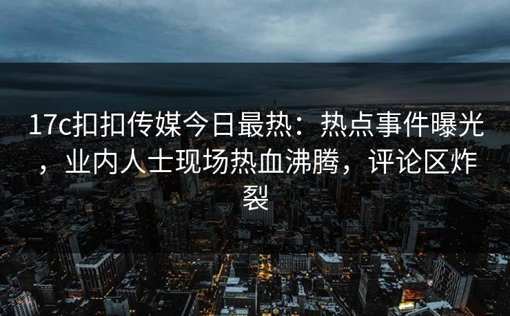 17c扣扣传媒今日最热：热点事件曝光，业内人士现场热血沸腾，评论区炸裂
