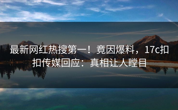 最新网红热搜第一！竟因爆料，17c扣扣传媒回应：真相让人瞠目