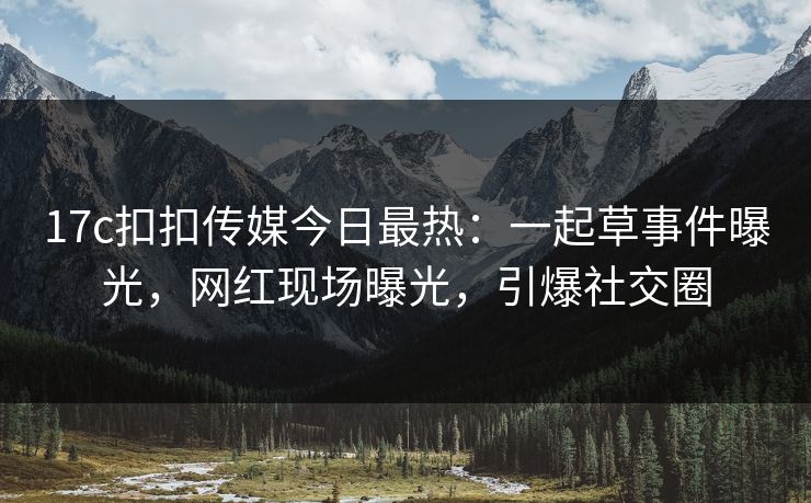 17c扣扣传媒今日最热：一起草事件曝光，网红现场曝光，引爆社交圈