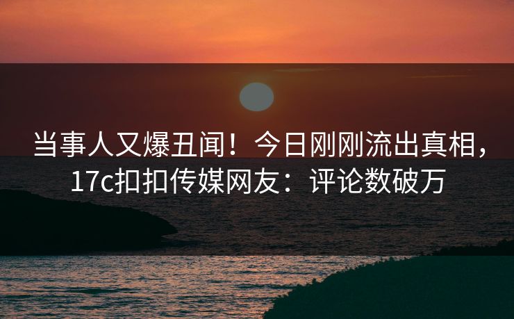 当事人又爆丑闻！今日刚刚流出真相，17c扣扣传媒网友：评论数破万