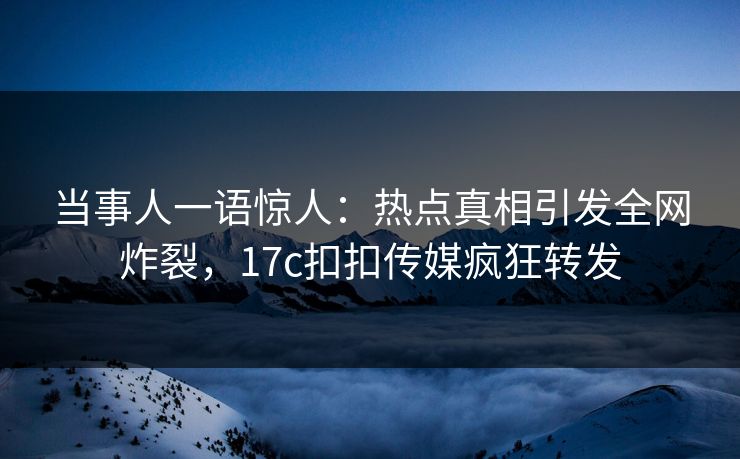 当事人一语惊人：热点真相引发全网炸裂，17c扣扣传媒疯狂转发