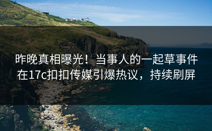 昨晚真相曝光！当事人的一起草事件在17c扣扣传媒引爆热议，持续刷屏