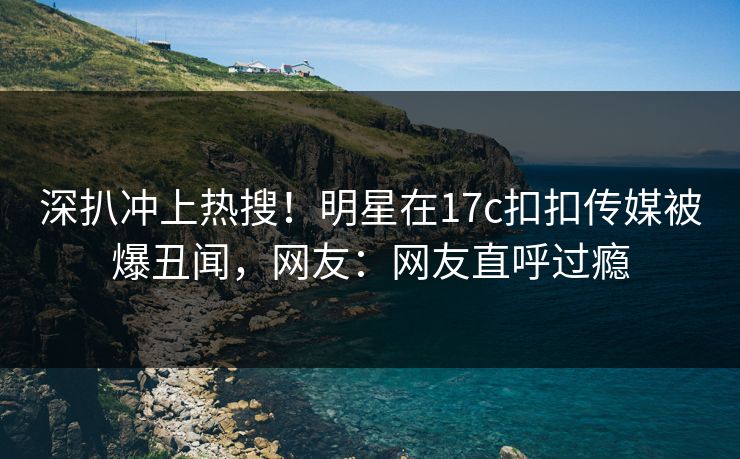 深扒冲上热搜！明星在17c扣扣传媒被爆丑闻，网友：网友直呼过瘾