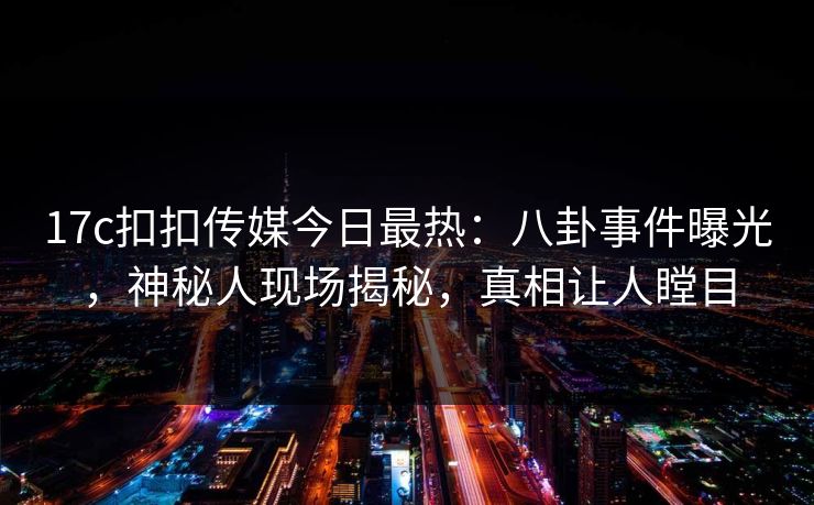 17c扣扣传媒今日最热：八卦事件曝光，神秘人现场揭秘，真相让人瞠目