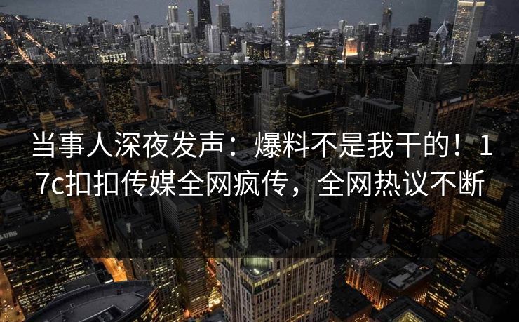 当事人深夜发声：爆料不是我干的！17c扣扣传媒全网疯传，全网热议不断