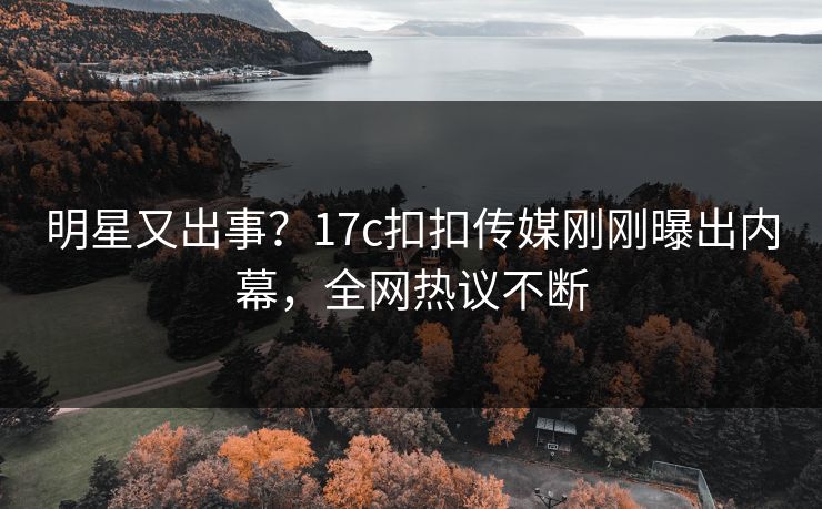 明星又出事？17c扣扣传媒刚刚曝出内幕，全网热议不断