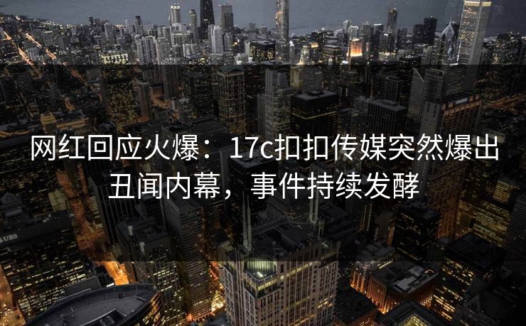 网红回应火爆：17c扣扣传媒突然爆出丑闻内幕，事件持续发酵