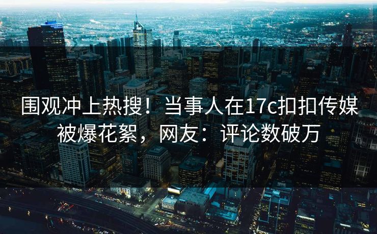 围观冲上热搜！当事人在17c扣扣传媒被爆花絮，网友：评论数破万