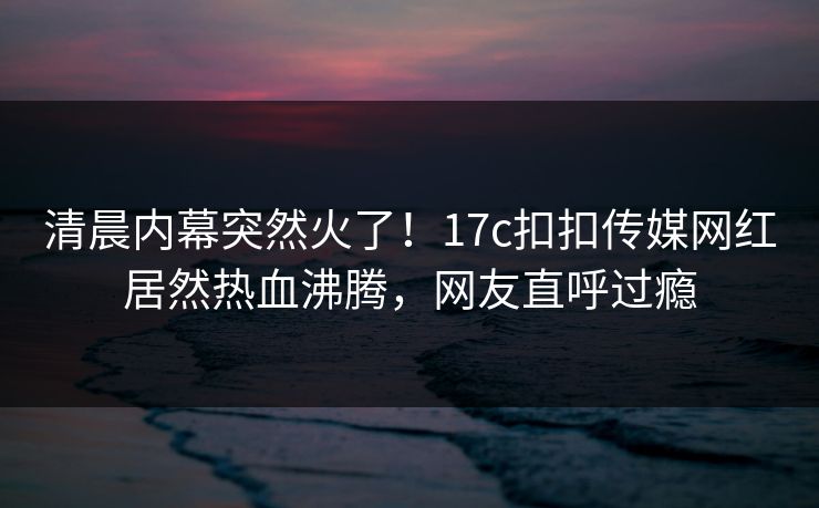 清晨内幕突然火了！17c扣扣传媒网红居然热血沸腾，网友直呼过瘾