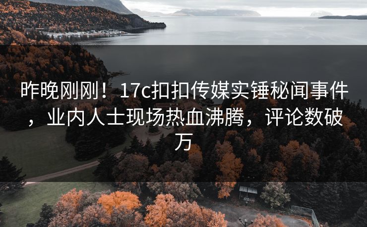 昨晚刚刚！17c扣扣传媒实锤秘闻事件，业内人士现场热血沸腾，评论数破万
