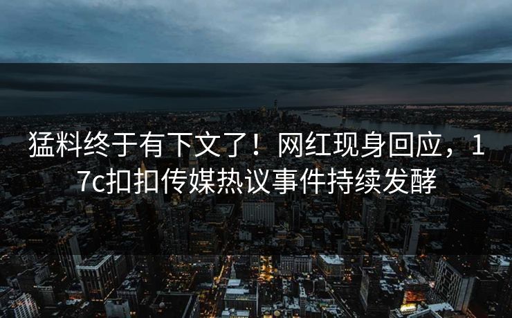 猛料终于有下文了！网红现身回应，17c扣扣传媒热议事件持续发酵