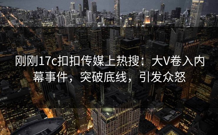 刚刚17c扣扣传媒上热搜：大V卷入内幕事件，突破底线，引发众怒