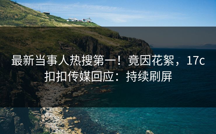 最新当事人热搜第一！竟因花絮，17c扣扣传媒回应：持续刷屏