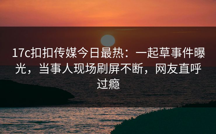 17c扣扣传媒今日最热：一起草事件曝光，当事人现场刷屏不断，网友直呼过瘾