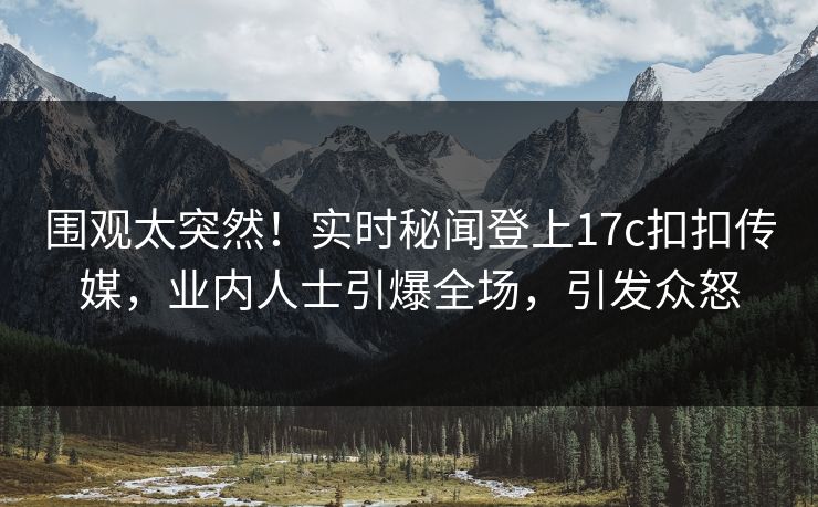 围观太突然！实时秘闻登上17c扣扣传媒，业内人士引爆全场，引发众怒