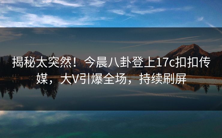 揭秘太突然！今晨八卦登上17c扣扣传媒，大V引爆全场，持续刷屏