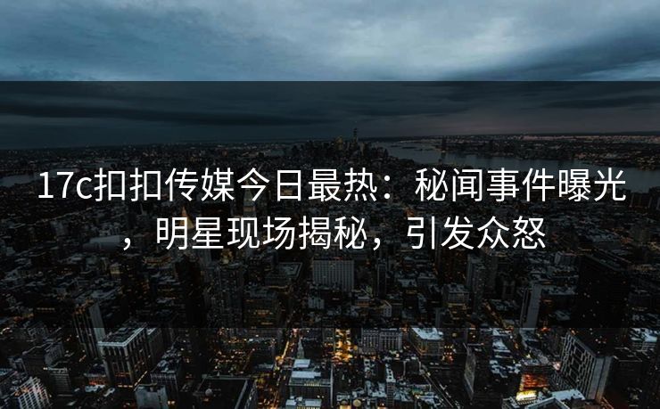 17c扣扣传媒今日最热：秘闻事件曝光，明星现场揭秘，引发众怒