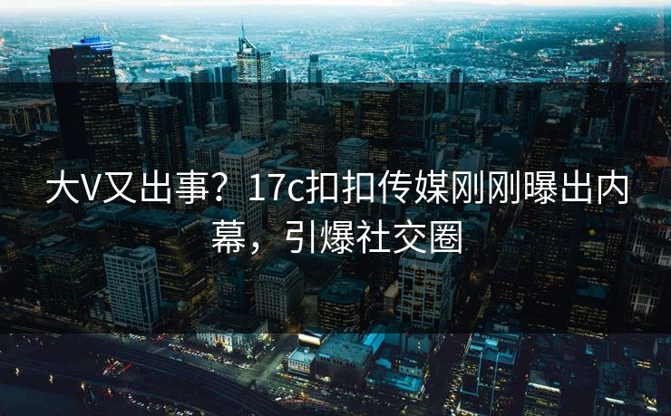 大V又出事？17c扣扣传媒刚刚曝出内幕，引爆社交圈