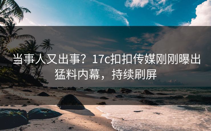 当事人又出事？17c扣扣传媒刚刚曝出猛料内幕，持续刷屏